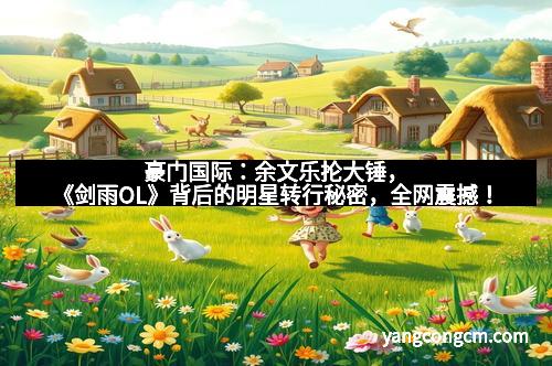 豪门国际：余文乐抡大锤，《剑雨OL》背后的明星转行秘密，全网震撼！